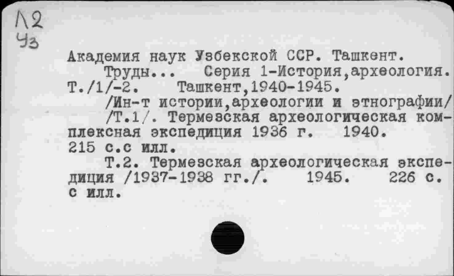 ﻿Л2
Уа
Академия наук Узбекской ССР. Ташкент.
Труды... Серия 1-История,археология. Т./1/-2. Ташкент,1940-1945.
/Ин-т истории,археологии и этнографии/
/Т.1/. Термезская археологическая комплексная экспедиция 1936 г. 1940.
215 с.с илл.
Т.2. Термезская археологическая экспедиция /1937-1938 гг./.	1945.	226 С.
с илл.